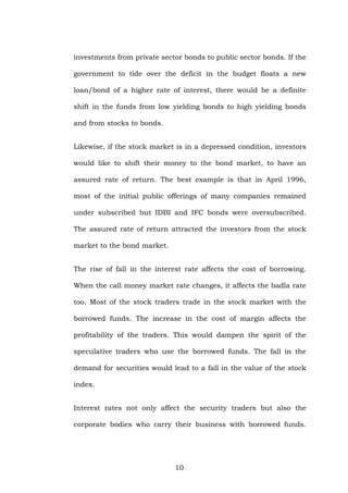 investments from private sector bonds to public sector bonds. If the
government to tide over the deficit in the budget floats a new
loan/bond of a higher rate of interest, there would be a definite
shift in the funds from low yielding bonds to high yielding bonds
and from stocks to bonds.
Likewise, if the stock market is in a depressed condition, investors
would like to shift their money to the bond market, to have an
assured rate of return. The best example is that in April 1996,
most of the initial public offerings of many companies remained
under subscribed but IDBI and IFC bonds were oversubscribed.
The assured rate of return attracted the investors from the stock
market to the bond market.
The rise of fall in the interest rate affects the cost of borrowing.
When the call money market rate changes, it affects the badla rate
too. Most of the stock traders trade in the stock market with the
borrowed funds. The increase in the cost of margin affects the
profitability of the traders. This would dampen the spirit of the
speculative traders who use the borrowed funds. The fall in the
demand for securities would lead to a fall in the value of the stock
index.
Interest rates not only affect the security traders but also the
corporate bodies who carry their business with borrowed funds.
10
 