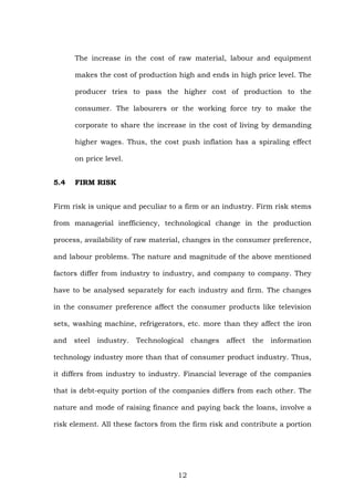 The increase in the cost of raw material, labour and equipment
makes the cost of production high and ends in high price level. The
producer tries to pass the higher cost of production to the
consumer. The labourers or the working force try to make the
corporate to share the increase in the cost of living by demanding
higher wages. Thus, the cost push inflation has a spiraling effect
on price level.
5.4 FIRM RISK
Firm risk is unique and peculiar to a firm or an industry. Firm risk stems
from managerial inefficiency, technological change in the production
process, availability of raw material, changes in the consumer preference,
and labour problems. The nature and magnitude of the above mentioned
factors differ from industry to industry, and company to company. They
have to be analysed separately for each industry and firm. The changes
in the consumer preference affect the consumer products like television
sets, washing machine, refrigerators, etc. more than they affect the iron
and steel industry. Technological changes affect the information
technology industry more than that of consumer product industry. Thus,
it differs from industry to industry. Financial leverage of the companies
that is debt-equity portion of the companies differs from each other. The
nature and mode of raising finance and paying back the loans, involve a
risk element. All these factors from the firm risk and contribute a portion
12
 