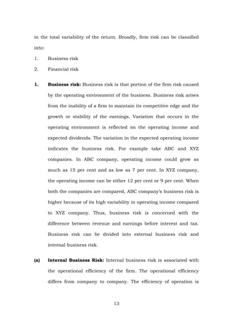 in the total variability of the return. Broadly, firm risk can be classified
into:
1. Business risk
2. Financial risk
1. Business risk: Business risk is that portion of the firm risk caused
by the operating environment of the business. Business risk arises
from the inability of a firm to maintain its competitive edge and the
growth or stability of the earnings. Variation that occurs in the
operating environment is reflected on the operating income and
expected dividends. The variation in the expected operating income
indicates the business risk. For example take ABC and XYZ
companies. In ABC company, operating income could grow as
much as 15 per cent and as low as 7 per cent. In XYZ company,
the operating income can be either 12 per cent or 9 per cent. When
both the companies are compared, ABC company’s business risk is
higher because of its high variability in operating income compared
to XYZ company. Thus, business risk is concerned with the
difference between revenue and earnings before interest and tax.
Business risk can be divided into external business risk and
internal business risk.
(a) Internal Business Risk: Internal business risk is associated with
the operational efficiency of the firm. The operational efficiency
differs from company to company. The efficiency of operation is
13
 
