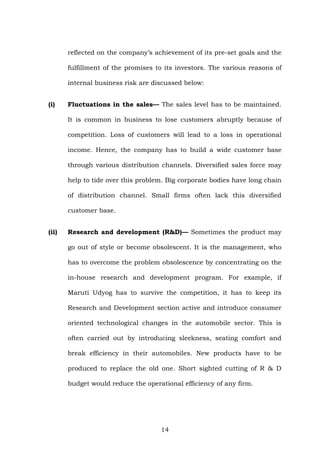 reflected on the company’s achievement of its pre-set goals and the
fulfillment of the promises to its investors. The various reasons of
internal business risk are discussed below:
(i) Fluctuations in the sales— The sales level has to be maintained.
It is common in business to lose customers abruptly because of
competition. Loss of customers will lead to a loss in operational
income. Hence, the company has to build a wide customer base
through various distribution channels. Diversified sales force may
help to tide over this problem. Big corporate bodies have long chain
of distribution channel. Small firms often lack this diversified
customer base.
(ii) Research and development (R&D)— Sometimes the product may
go out of style or become obsolescent. It is the management, who
has to overcome the problem obsolescence by concentrating on the
in-house research and development program. For example, if
Maruti Udyog has to survive the competition, it has to keep its
Research and Development section active and introduce consumer
oriented technological changes in the automobile sector. This is
often carried out by introducing sleekness, seating comfort and
break efficiency in their automobiles. New products have to be
produced to replace the old one. Short sighted cutting of R & D
budget would reduce the operational efficiency of any firm.
14
 
