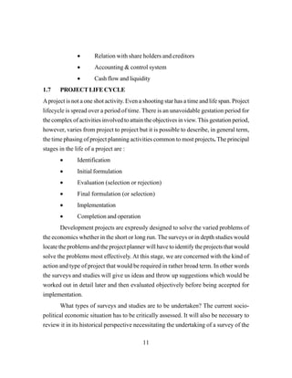 11
• Relation with share holders and creditors
• Accounting & control system
• Cash flow and liquidity
1.7 PROJECTLIFECYCLE
Aproject is not a one shot activity. Even a shooting star has a time and life span. Project
lifecycle is spread over a period of time. There is an unavoidable gestation period for
the complex of activities involved to attain the objectives in view.This gestation period,
however, varies from project to project but it is possible to describe, in general term,
the time phasing of project planning activities common to most projects. The principal
stages in the life of a project are :
• Identification
• Initial formulation
• Evaluation (selection or rejection)
• Final formulation (or selection)
• Implementation
• Completion and operation
Development projects are expressly designed to solve the varied problems of
the economics whether in the short or long run. The surveys or in depth studies would
locate the problems and the project planner will have to identify the projects that would
solve the problems most effectively. At this stage, we are concerned with the kind of
action and type of project that would be required in rather broad term. In other words
the surveys and studies will give us ideas and throw up suggestions which would be
worked out in detail later and then evaluated objectively before being accepted for
implementation.
What types of surveys and studies are to be undertaken? The current socio-
political economic situation has to be critically assessed. It will also be necessary to
review it in its historical perspective necessitating the undertaking of a survey of the
 
