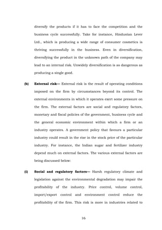 diversify the products if it has to face the competition and the
business cycle successfully. Take for instance, Hindustan Lever
Ltd., which is producing a wide range of consumer cosmetics is
thriving successfully in the business. Even in diversification,
diversifying the product in the unknown path of the company may
lead to an internal risk. Unwidely diversification is as dangerous as
producing a single good.
(b) External risk— External risk is the result of operating conditions
imposed on the firm by circumstances beyond its control. The
external environments in which it operates exert some pressure on
the firm. The external factors are social and regulatory factors,
monetary and fiscal policies of the government, business cycle and
the general economic environment within which a firm or an
industry operates. A government policy that favours a particular
industry could result in the rise in the stock price of the particular
industry. For instance, the Indian sugar and fertilizer industry
depend much on external factors. The various external factors are
being discussed below:
(i) Social and regulatory factors— Harsh regulatory climate and
legislation against the environmental degradation may impair the
profitability of the industry. Price control, volume control,
import/export control and environment control reduce the
profitability of the firm. This risk is more in industries related to
16
 