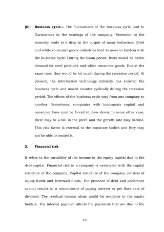(iii) Business cycle— The fluctuations of the business cycle lead to
fluctuations in the earnings of the company. Recession in the
economy leads to a drop in the output of many industries. Steel
and white consumer goods industries tend to move in tandem with
the business cycle. During the boom period, there would be hectic
demand for steel products and white consumer goods. But at the
same time, they would be hit much during the recession period. At
present, the information technology industry has resisted the
business cycle and moved counter cyclically during the recession
period. The effects of the business cycle vary from one company to
another. Sometimes, companies with inadequate capital and
consumer base may be forced to close down. In some other case,
there may be a fall in the profit and the growth rate may decline.
This risk factor is external to the corporate bodies and they may
not be able to control it.
2. Financial risk
It refers to the variability of the income to the equity capital due to the
debt capital. Financial risk in a company is associated with the capital
structure of the company. Capital structure of the company consists of
equity funds and borrowed funds. The presence of debt and preference
capital results in a commitment of paying interest or pre fixed rate of
dividend. The residual income alone would be available to the equity
holders. The interest payment affects the payments that are due to the
18
 