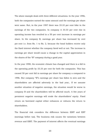 The above example deals with three different situations. In the year 1996,
both the companies earned the same amount and the earnings per share
were same. But, in the year 1997 there was 33.33 per cent hike in the
earnings of the two companies. In company A 33.33 per cent rise in
operating income has resulted in a 50 per cent increase in earnings per
share. In the company B, earnings per share has increased by cent
per cent i.e. from Rs. 1 to Rs. 2, because the bond holders receive only
the fixed interest whether the company fared well or not. The increase in
earnings per share would cause a change in the capital appreciation in
the shares of the “B” company during a good year.
In the year 1998, the economic climate has changed and there is a fall in
the operating profit by 33.33 per cent for both the companies. This has
caused 50 per cent fall in earnings per share for company a compared to
1996. But company “B”s earnings per share has fallen to zero and the
shareholders are affected adversely in the bad year,. If we assume
another situation of negative earnings, the situation would be worse in
company B and the shareholders will be affected much. A few years of
persistent negative earnings will erode the shareholders’ equity. Fixed
return on borrowed capital either enhances or reduces the return to
shareholders.
The financial risk considers the difference between EBIT and EBT
(earnings before tax). The business risk causes the variations between
revenue and EBIT. The payment of interest affects the eventual earnings
20
 