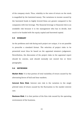 of the company stock. Thus, volatility in the rates of return on the stock
is magnified by the borrowed money. The variations in income caused by
the borrowed funds in highly levered firms are greater compared to the
companies with low leverage. The financial leverage or financial risk is an
avoidable risk because it is the management who has to decide, how
much to be funded with the equity capital and borrowed capital.
5.5 SUMMARY
As the problems and risk facing each project are unique, it is not possible
to prescribe a standard format. The selection of project risks to be
presented must thus be based on the appraisal mission's judgement.
Nevertheless, the discussion of the project risks in the appraisal report
should be concise, and should normally not exceed two or three
paragraphs.
5.6 KEYWORDS
Market Risk: It is that portion of total variability of return caused by the
alternating forces of bull and bear markets.
Interest Rate Risk: Interest rate risk is the variation in the single
p3eriod rates of return caused by the fluctuation in the market interest
rate.
Business Risk: It is that portion of the firm risk caused by the operating
environment of the business.
21
 