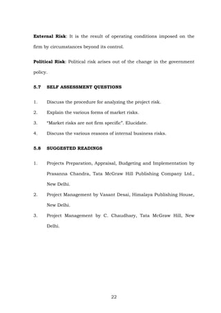 External Risk: It is the result of operating conditions imposed on the
firm by circumstances beyond its control.
Political Risk: Political risk arises out of the change in the government
policy.
5.7 SELF ASSESSMENT QUESTIONS
1. Discuss the procedure for analyzing the project risk.
2. Explain the various forms of market risks.
3. “Market risks are not firm specific”. Elucidate.
4. Discuss the various reasons of internal business risks.
5.8 SUGGESTED READINGS
1. Projects Preparation, Appraisal, Budgeting and Implementation by
Prasanna Chandra, Tata McGraw Hill Publishing Company Ltd.,
New Delhi.
2. Project Management by Vasant Desai, Himalaya Publishing House,
New Delhi.
3. Project Management by C. Chaudhary, Tata McGraw Hill, New
Delhi.
22
 
