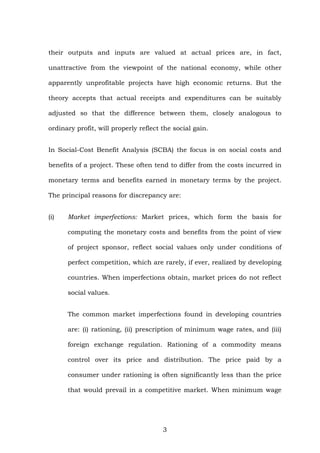 their outputs and inputs are valued at actual prices are, in fact,
unattractive from the viewpoint of the national economy, while other
apparently unprofitable projects have high economic returns. But the
theory accepts that actual receipts and expenditures can be suitably
adjusted so that the difference between them, closely analogous to
ordinary profit, will properly reflect the social gain.
In Social-Cost Benefit Analysis (SCBA) the focus is on social costs and
benefits of a project. These often tend to differ from the costs incurred in
monetary terms and benefits earned in monetary terms by the project.
The principal reasons for discrepancy are:
(i) Market imperfections: Market prices, which form the basis for
computing the monetary costs and benefits from the point of view
of project sponsor, reflect social values only under conditions of
perfect competition, which are rarely, if ever, realized by developing
countries. When imperfections obtain, market prices do not reflect
social values.
The common market imperfections found in developing countries
are: (i) rationing, (ii) prescription of minimum wage rates, and (iii)
foreign exchange regulation. Rationing of a commodity means
control over its price and distribution. The price paid by a
consumer under rationing is often significantly less than the price
that would prevail in a competitive market. When minimum wage
3
 