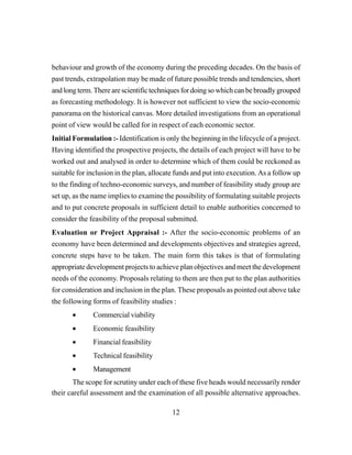 12
behaviour and growth of the economy during the preceding decades. On the basis of
past trends, extrapolation may be made of future possible trends and tendencies, short
and long term. There are scientific techniques for doing so which can be broadly grouped
as forecasting methodology. It is however not sufficient to view the socio-economic
panorama on the historical canvas. More detailed investigations from an operational
point of view would be called for in respect of each economic sector.
Initial Formulation :- Identification is only the beginning in the lifecycle of a project.
Having identified the prospective projects, the details of each project will have to be
worked out and analysed in order to determine which of them could be reckoned as
suitable for inclusion in the plan, allocate funds and put into execution. As a follow up
to the finding of techno-economic surveys, and number of feasibility study group are
set up, as the name implies to examine the possibility of formulating suitable projects
and to put concrete proposals in sufficient detail to enable authorities concerned to
consider the feasibility of the proposal submitted.
Evaluation or Project Appraisal :- After the socio-economic problems of an
economy have been determined and developments objectives and strategies agreed,
concrete steps have to be taken. The main form this takes is that of formulating
appropriate development projects to achieve plan objectives and meet the development
needs of the economy. Proposals relating to them are then put to the plan authorities
for consideration and inclusion in the plan. These proposals as pointed out above take
the following forms of feasibility studies :
• Commercial viability
• Economic feasibility
• Financial feasibility
• Technical feasibility
• Management
The scope for scrutiny under each of these five heads would necessarily render
their careful assessment and the examination of all possible alternative approaches.
 