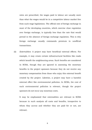 rates are prescribed, the wages paid to labour are usually more
than what the wages would be in a competitive labour market free
from such wage legislations. The official rate of foreign exchange in
most of the developing countries, which exercise close regulation
over foreign exchange, is typically less than the rate that would
prevail in the absence of foreign exchange regulation. This is why
foreign exchange usually commands premium in unofficial
transactions.
(ii) Externalities: A project may have beneficial external effects. For
example, it may create certain infrastructural facilities like roads
which benefit the neighbouring areas. Such benefits are considered
in SCBA, though they are ignored in assessing the monetary
benefits to the project sponsors because they do not receive any
monetary compensation from those who enjoy this external benefit
created by the project. Likewise, a project may have a harmful
external effect like environmental pollution. In SCBA, the cost of
such environmental pollution is relevant, though the project
sponsors do not incur any monetary costs.
It may be emphasized that externalities are relevant in SCBA
because in such analysis all costs and benefits, irrespective to
whom they accrue and whether they are paid for or not, are
relevant.
4
 