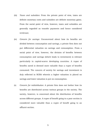 (iii) Taxes and subsidies: From the private point of view, taxes are
definite monetary costs and subsidies are definite monetary gains.
From the social point of view, however, taxes and subsidies are
generally regarded as transfer payments and hence considered
irrelevant.
(iv) Concern for savings: Unconcerned about how its benefits are
divided between consumption and savings, a private firm does not
put differential valuation on savings and consumption. From a
social point of view, however, the division of benefits between
consumption and savings (which leads to investment) is relevant
particularly in capital-scarce developing countries. A rupee of
benefits saved is deemed more valuable than a rupee of benefits
consumed. The concern of society for savings and investment is
duly reflected in SCBA wherein a higher valuation is placed on
savings and lower valuation is put on consumption.
(v) Concern for redistribution: A private firm does not bother how its
benefits are distributed across various groups in the society. The
society, however, is concerned about the distribution of benefits
across different groups. A rupee of benefit going to a poor section is
considered more valuable than a rupee of benefit going to an
affluent section.
5
 