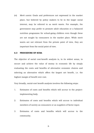 (vi) Merit wants: Goals and preferences not expressed in the market
place, but believed by policy makers to be in the larger social
interest, may be referred to as merit wants. For example, the
government may prefer to promote adult education or a balanced
nutrition programme for school-going children even though these
are not sought by consumers in the market place. While merit
wants are not relevant from the private point of view, they are
important from the social point of view.
6.3 PROCEDURE OF SCBA
The objective of social cost-benefit analysis is, in its widest sense, to
secure and achieve the value of money in economic life by simply
evaluating the costs and benefits of alternative economic choices and
selecting an alternative which offers the largest net benefit, i.e. the
highest margin of benefit over cost.
Very broadly, social-cost benefit analysis involves the following steps:
1. Estimates of costs and benefits which will accrue to the project-
implementing body.
2. Estimates of costs and benefits which will accrue to individual
members of society as consumers or as suppliers of factor input.
3. Estimates of costs and benefits which will accrue to the
community.
6
 