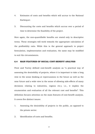 4. Estimates of costs and benefits which will accrue to the National
Exchequer.
5. Discounting the costs and benefits which accrue over a period of
time to determine the feasibility of the project.
Here again, the non-quantifiable benefits are stated only in descriptive
terms. These strategies will work towards the appropriate calculation of
the profitability ratio. While this is the general approach to project
formulation, implementation and evaluation, the same may be modified
to suit the circumstances.
6.4 MAIN FEATURES OF SOCIAL COST-BENEFIT ANALYSIS
Prest and Turvey defined cost-benefit analysis as “a practical way of
assessing the desirability of projects, where it is important to take a long
view in the sense (looking at repercussions in the future as well as the
near future and a wide view in the sense of allowing side-effects of many
decisions relating to industries, regions etc.), i.e., it implies the
enumeration and evaluation of all the relevant cost and benefits”. This
definition focuses attention on the main features of cost-benefit analysis.
It covers five distinct issues:
1. Assessing the desirability of projects in the public, as opposed to
the private sector.
2. Identification of costs and benefits.
7
 