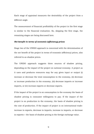 Each stage of appraisal measures the desirability of the project from a
different angle.
The measurement of financial profitability of the project in the first stage
is similar to the financial evaluation. So, skipping the first stage, the
remaining stages are being discussed here.
Net benefit in terms of economic (efficiency) prices
Stage two of the UNIDO approach is concerned with the determination of
the net benefit of the project in terms of economic (efficiency) prices, also
referred to as shadow prices.
The UNIDO approach suggests three sources of shadow pricing,
depending on the impact of the project on national economy. A project as
it uses and produces resources may for any given input or output (i)
increase or decrease the total consumption in the economy, (ii) decrease
or increase production in the economy, (iii) decrease imports or increase
imports, or (iv) increase exports or decrease exports.
If the impact of the project is on consumption in the economy the basis of
shadow pricing is consumer willingness to pay. If the impact of the
project is on production in the economy, the basis of shadow pricing is
the cost of production. If the impact of project is on international trade-
increase in exports, decrease in imports, increase in imports, or decrease
in exports— the basis of shadow pricing is the foreign exchange value.
9
 