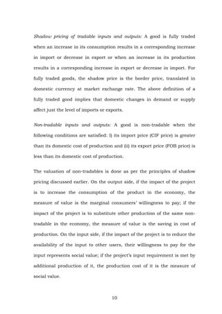 Shadow pricing of tradable inputs and outputs: A good is fully traded
when an increase in its consumption results in a corresponding increase
in import or decrease in export or when an increase in its production
results in a corresponding increase in export or decrease in import. For
fully traded goods, the shadow price is the border price, translated in
domestic currency at market exchange rate. The above definition of a
fully traded good implies that domestic changes in demand or supply
affect just the level of imports or exports.
Non-tradable inputs and outputs: A good is non-tradable when the
following conditions are satisfied: I) its import price (CIF price) is greater
than its domestic cost of production and (ii) its export price (FOB price) is
less than its domestic cost of production.
The valuation of non-tradables is done as per the principles of shadow
pricing discussed earlier. On the output side, if the impact of the project
is to increase the consumption of the product in the economy, the
measure of value is the marginal consumers’ willingness to pay; if the
impact of the project is to substitute other production of the same non-
tradable in the economy, the measure of value is the saving in cost of
production. On the input side, if the impact of the project is to reduce the
availability of the input to other users, their willingness to pay for the
input represents social value; if the project’s input requirement is met by
additional production of it, the production cost of it is the measure of
social value.
10
 