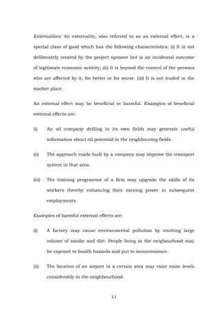 Externalities: An externality, also referred to as an external effect, is a
special class of good which has the following characteristics: (i) It is not
deliberately created by the project sponsor but is an incidental outcome
of legitimate economic activity, (ii) It is beyond the control of the persons
who are affected by it, for better or for worse. (iii) It is not traded in the
market place.
An external effect may be beneficial or harmful. Examples of beneficial
external effects are:
(i) An oil company drilling in its own fields may generate useful
information about oil potential in the neighbouring fields.
(ii) The approach roads built by a company may improve the transport
system in that area.
(iii) The training programme of a firm may upgrade the skills of its
workers thereby enhancing their earning power in subsequent
employments.
Examples of harmful external effects are:
(i) A factory may cause environmental pollution by emitting large
volume of smoke and dirt. People living in the neigbourhood may
be exposed to health hazards and put to inconvenience.
(ii) The location of an airport in a certain area may raise noise levels
considerably in the neighbourhood.
11
 