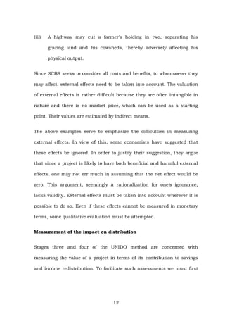 (iii) A highway may cut a farmer’s holding in two, separating his
grazing land and his cowsheds, thereby adversely affecting his
physical output.
Since SCBA seeks to consider all costs and benefits, to whomsoever they
may affect, external effects need to be taken into account. The valuation
of external effects is rather difficult because they are often intangible in
nature and there is no market price, which can be used as a starting
point. Their values are estimated by indirect means.
The above examples serve to emphasize the difficulties in measuring
external effects. In view of this, some economists have suggested that
these effects be ignored. In order to justify their suggestion, they argue
that since a project is likely to have both beneficial and harmful external
effects, one may not err much in assuming that the net effect would be
zero. This argument, seemingly a rationalization for one’s ignorance,
lacks validity. External effects must be taken into account wherever it is
possible to do so. Even if these effects cannot be measured in monetary
terms, some qualitative evaluation must be attempted.
Measurement of the impact on distribution
Stages three and four of the UNIDO method are concerned with
measuring the value of a project in terms of its contribution to savings
and income redistribution. To facilitate such assessments we must first
12
 