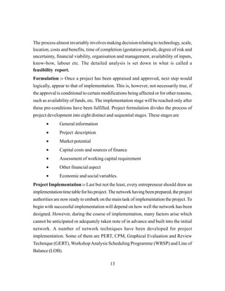 13
The process almost invariably involves making decision relating to technology, scale,
location, costs and benefits, time of completion (gestation period), degree of risk and
uncertainty, financial viability, organisation and management, availability of inputs,
know-how, labour etc. The detailed analysis is set down in what is called a
feasibility report.
Formulation :- Once a project has been appraised and approved, next step would
logically, appear to that of implementation. This is, however, not necessarily true, if
the approval is conditional to certain modifications being affected or for other reasons,
such as availability of funds, etc. The implementation stage will be reached only after
these pre-conditions have been fulfilled. Project formulation divides the process of
project development into eight distinct and sequential stages. These stages are
• General information
• Project description
• Market potential
• Capital costs and sources of finance
• Assessment of working capital requirement
• Other financial aspect
• Economic and social variables.
Project Implementation :- Last but not the least, every entrepreneur should draw an
implementation time table for his project. The network having been prepared, the project
authorities are now ready to embark on the main task of implementation the project. To
begin with successful implementation will depend on how well the network has been
designed. However, during the course of implementation, many factors arise which
cannot be anticipated or adequately taken note of in advance and built into the initial
network. A number of network techniques have been developed for project
implementation. Some of them are PERT, CPM, Graphical Evaluation and Review
Technique (GERT), WorkshopAnalysis Scheduling Programme (WRSP) and Line of
Balance (LOB).
 