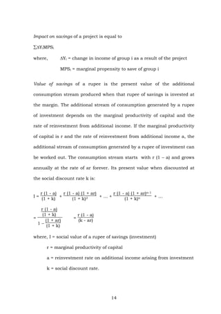 Impact on savings of a project is equal to
∑ΔYiMPSi
where, ΔYi = change in income of group i as a result of the project
MPSi = marginal propensity to save of group i
Value of savings of a rupee is the present value of the additional
consumption stream produced when that rupee of savings is invested at
the margin. The additional stream of consumption generated by a rupee
of investment depends on the marginal productivity of capital and the
rate of reinvestment from additional income. If the marginal productivity
of capital is r and the rate of reinvestment from additional income a, the
additional stream of consumption generated by a rupee of investment can
be worked out. The consumption stream starts with r (1 – a) and grows
annually at the rate of ar forever. Its present value when discounted at
the social discount rate k is:
I =
r (1 - a)
(1 + k)
+
r (1 - a) (1 + ar)
(1 + k)2 + … +
r (1 - a) (1 + ar)n-1
(1 + k)n + …
=
r (1 - a)
(1 + k)
1 –
(1 + ar)
(1 + k)
=
r (1 - a)
(k - ar)
where, I = social value of a rupee of savings (investment)
r = marginal productivity of capital
a = reinvestment rate on additional income arising from investment
k = social discount rate.
14
 