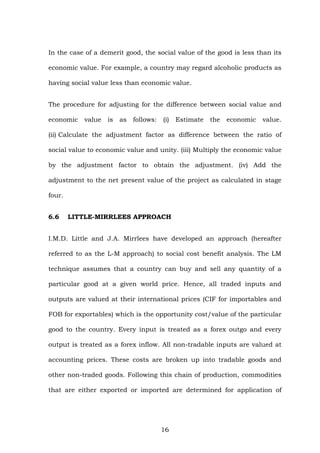 In the case of a demerit good, the social value of the good is less than its
economic value. For example, a country may regard alcoholic products as
having social value less than economic value.
The procedure for adjusting for the difference between social value and
economic value is as follows: (i) Estimate the economic value.
(ii) Calculate the adjustment factor as difference between the ratio of
social value to economic value and unity. (iii) Multiply the economic value
by the adjustment factor to obtain the adjustment. (iv) Add the
adjustment to the net present value of the project as calculated in stage
four.
6.6 LITTLE-MIRRLEES APPROACH
I.M.D. Little and J.A. Mirrlees have developed an approach (hereafter
referred to as the L-M approach) to social cost benefit analysis. The LM
technique assumes that a country can buy and sell any quantity of a
particular good at a given world price. Hence, all traded inputs and
outputs are valued at their international prices (CIF for importables and
FOB for exportables) which is the opportunity cost/value of the particular
good to the country. Every input is treated as a forex outgo and every
output is treated as a forex inflow. All non-tradable inputs are valued at
accounting prices. These costs are broken up into tradable goods and
other non-traded goods. Following this chain of production, commodities
that are either exported or imported are determined for application of
16
 