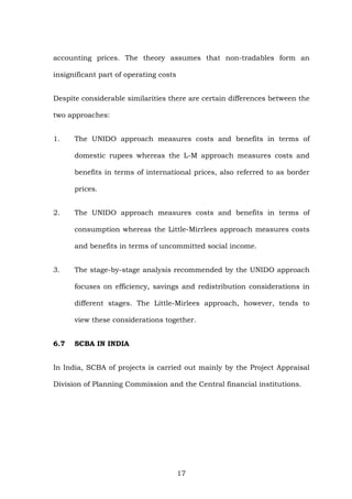 accounting prices. The theory assumes that non-tradables form an
insignificant part of operating costs
Despite considerable similarities there are certain differences between the
two approaches:
1. The UNIDO approach measures costs and benefits in terms of
domestic rupees whereas the L-M approach measures costs and
benefits in terms of international prices, also referred to as border
prices.
2. The UNIDO approach measures costs and benefits in terms of
consumption whereas the Little-Mirrlees approach measures costs
and benefits in terms of uncommitted social income.
3. The stage-by-stage analysis recommended by the UNIDO approach
focuses on efficiency, savings and redistribution considerations in
different stages. The Little-Mirlees approach, however, tends to
view these considerations together.
6.7 SCBA IN INDIA
In India, SCBA of projects is carried out mainly by the Project Appraisal
Division of Planning Commission and the Central financial institutions.
17
 
