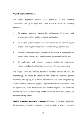 Project Appraisal Division
The Project Appraisal Division (PAD, hereafter) of the Planning
Commission, set up in April 1972, was entrusted with the following
functions:
1. To suggest standard formats for submission of projects and
procedures for their techno-economic evaluation;
2. To conduct actual techno-economic evaluation of selected major
projects and programmes posed to the Planning Commission;
3. To assist state government and central ministries in giving effect to
standardized formats and procedures for project evaluation; and
4. To undertake and support research leading to progressive
refinement of methodology and procedure of project evaluation.
The Project Appraisal Division follows a modified version of the L-M
methodology. In order to eliminate the trade-offs between growth
(efficiency) and equity, PAD divides investments into three categories: (i)
capital-intensive industrial projects, (ii) infrastructural investments, and
(iii) agriculture, rural development and related projects. The procedure
followed by PAD for evaluating capital intensive industrial projects is
described briefly below:
Capital Intensive Industrial Projects— Efficiency is the key criterion in
the evaluation of capital intensive industrial projects which represent
18
 