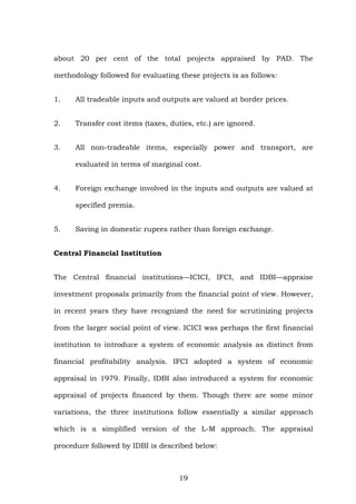 about 20 per cent of the total projects appraised by PAD. The
methodology followed for evaluating these projects is as follows:
1. All tradeable inputs and outputs are valued at border prices.
2. Transfer cost items (taxes, duties, etc.) are ignored.
3. All non-tradeable items, especially power and transport, are
evaluated in terms of marginal cost.
4. Foreign exchange involved in the inputs and outputs are valued at
specified premia.
5. Saving in domestic rupees rather than foreign exchange.
Central Financial Institution
The Central financial institutions—ICICI, IFCI, and IDBI—appraise
investment proposals primarily from the financial point of view. However,
in recent years they have recognized the need for scrutinizing projects
from the larger social point of view. ICICI was perhaps the first financial
institution to introduce a system of economic analysis as distinct from
financial profitability analysis. IFCI adopted a system of economic
appraisal in 1979. Finally, IDBI also introduced a system for economic
appraisal of projects financed by them. Though there are some minor
variations, the three institutions follow essentially a similar approach
which is a simplified version of the L-M approach. The appraisal
procedure followed by IDBI is described below:
19
 