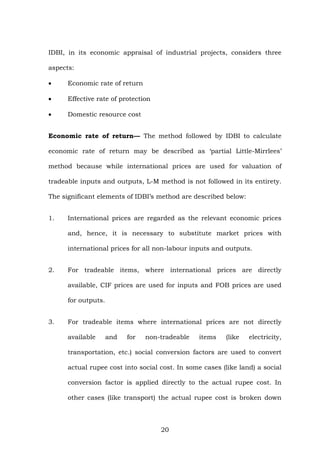 IDBI, in its economic appraisal of industrial projects, considers three
aspects:
• Economic rate of return
• Effective rate of protection
• Domestic resource cost
Economic rate of return— The method followed by IDBI to calculate
economic rate of return may be described as ‘partial Little-Mirrlees’
method because while international prices are used for valuation of
tradeable inputs and outputs, L-M method is not followed in its entirety.
The significant elements of IDBI’s method are described below:
1. International prices are regarded as the relevant economic prices
and, hence, it is necessary to substitute market prices with
international prices for all non-labour inputs and outputs.
2. For tradeable items, where international prices are directly
available, CIF prices are used for inputs and FOB prices are used
for outputs.
3. For tradeable items where international prices are not directly
available and for non-tradeable items (like electricity,
transportation, etc.) social conversion factors are used to convert
actual rupee cost into social cost. In some cases (like land) a social
conversion factor is applied directly to the actual rupee cost. In
other cases (like transport) the actual rupee cost is broken down
20
 