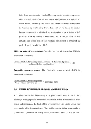 into three components— tradeable component, labour component,
and residual component— and these components are valued in
social terms. Generally, the social cost of the tradeable component
is obtained by multiplying it by a factor of 1/1.5; the social cost of
labour component is obtained by multiplying it by a factor of 0.5
(shadow price of labour is considered to be 50 per cent of the
actual); the social cost of the residual component is obtained by
multiplying it by a factor of 0.5.
Effective rate of protection— The effective rate of protection (ERP) is
calculated as follows:
Value added at domestic prices - Value added at world prices
Value added at world prices
× 100
Domestic resource cost— The domestic resource cost (DRC) is
calculated as follows:
Value added at domestic prices
Value added at world prices
× Exchange Rate
6.8 PUBLIC INVESTMENT DECISION MAKING IN INDIA
The public sector has been assigned a pre-eminent role in the Indian
economy. Though public investment was made in the infrastructure even
before independence, the bulk of the investment in the public sector has
been made after independence. The public sector today commands a
predominant position in many basic industries: coal, crude oil and
21
 