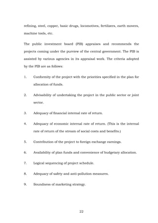 refining, steel, copper, basic drugs, locomotives, fertilizers, earth movers,
machine tools, etc.
The public investment board (PIB) appraises and recommends the
projects coming under the purview of the central government. The PIB is
assisted by various agencies in its appraisal work. The criteria adopted
by the PIB are as follows:
1. Conformity of the project with the priorities specified in the plan for
allocation of funds.
2. Advisability of undertaking the project in the public sector or joint
sector.
3. Adequacy of financial internal rate of return.
4. Adequacy of economic internal rate of return. (This is the internal
rate of return of the stream of social costs and benefits.)
5. Contribution of the project to foreign exchange earnings.
6. Availability of plan funds and convenience of budgetary allocation.
7. Logical sequencing of project schedule.
8. Adequacy of safety and anti-pollution measures.
9. Soundness of marketing strategy.
22
 