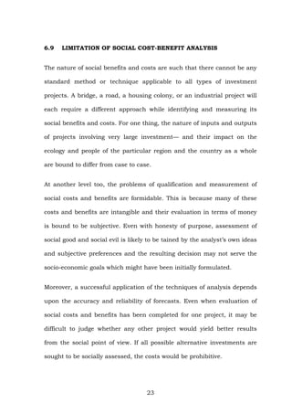 6.9 LIMITATION OF SOCIAL COST-BENEFIT ANALYSIS
The nature of social benefits and costs are such that there cannot be any
standard method or technique applicable to all types of investment
projects. A bridge, a road, a housing colony, or an industrial project will
each require a different approach while identifying and measuring its
social benefits and costs. For one thing, the nature of inputs and outputs
of projects involving very large investment— and their impact on the
ecology and people of the particular region and the country as a whole
are bound to differ from case to case.
At another level too, the problems of qualification and measurement of
social costs and benefits are formidable. This is because many of these
costs and benefits are intangible and their evaluation in terms of money
is bound to be subjective. Even with honesty of purpose, assessment of
social good and social evil is likely to be tained by the analyst’s own ideas
and subjective preferences and the resulting decision may not serve the
socio-economic goals which might have been initially formulated.
Moreover, a successful application of the techniques of analysis depends
upon the accuracy and reliability of forecasts. Even when evaluation of
social costs and benefits has been completed for one project, it may be
difficult to judge whether any other project would yield better results
from the social point of view. If all possible alternative investments are
sought to be socially assessed, the costs would be prohibitive.
23
 