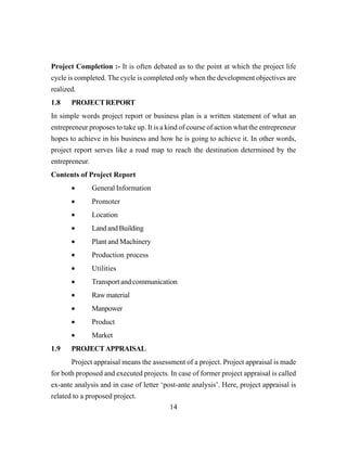 14
Project Completion :- It is often debated as to the point at which the project life
cycle is completed. The cycle is completed only when the development objectives are
realized.
1.8 PROJECTREPORT
In simple words project report or business plan is a written statement of what an
entrepreneur proposes to take up. It is a kind of course of action what the entrepreneur
hopes to achieve in his business and how he is going to achieve it. In other words,
project report serves like a road map to reach the destination determined by the
entrepreneur.
Contents of Project Report
• General Information
• Promoter
• Location
• LandandBuilding
• Plant and Machinery
• Production process
• Utilities
• Transport and communication
• Raw material
• Manpower
• Product
• Market
1.9 PROJECTAPPRAISAL
Project appraisal means the assessment of a project. Project appraisal is made
for both proposed and executed projects. In case of former project appraisal is called
ex-ante analysis and in case of letter ‘post-ante analysis’. Here, project appraisal is
related to a proposed project.
 