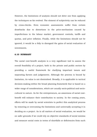 However, the limitations of analysis should not deter one from applying
the techniques so far evolved. The element of subjectivity can be reduced
by cross-checks. Even economic assessments suffer from certain
drawbacks due to distortions in the price-mechanism caused by
imperfections in the labour market, government controls, tariffs and
quotas, and price inflation. Finally, while the limitations should not be
ignored, it would be a folly to disregard the gains of social evaluation of
investments.
6.10 SUMMARY
The social cost-benefit analysis is a very significant tool to assess the
overall feasibility of a project, both in the private and public sectors by
providing a useful framework for clarifying important issues and
separating factors and judgements. Although the process is bound by
limitation, its value is not diminished. Broadly, it is applicable to tactical
decision-making within the broad planning framework that is based on a
wider range of considerations, which are usually socio-political and socio-
cultural in nature. As for the entrepreneurs, an awareness of social cost-
benefit will enhance their contribution to society. In the coming years,
efforts will be made by social scientists to perfect this analytical process
by removing or overcoming the limitations and universally accepting it in
deciding on a project. As in all matters of social evaluation, we would be
on safer grounds if we could rely on objective standards of social minima
and measure social costs in terms of shortfalls or deficiencies from such
24
 