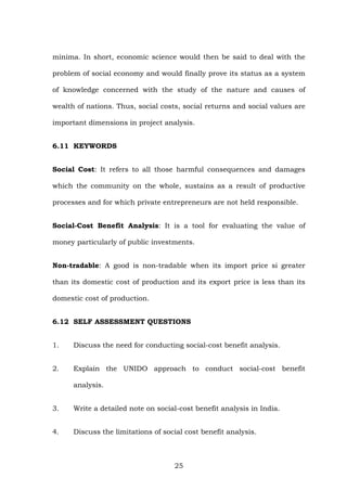 minima. In short, economic science would then be said to deal with the
problem of social economy and would finally prove its status as a system
of knowledge concerned with the study of the nature and causes of
wealth of nations. Thus, social costs, social returns and social values are
important dimensions in project analysis.
6.11 KEYWORDS
Social Cost: It refers to all those harmful consequences and damages
which the community on the whole, sustains as a result of productive
processes and for which private entrepreneurs are not held responsible.
Social-Cost Benefit Analysis: It is a tool for evaluating the value of
money particularly of public investments.
Non-tradable: A good is non-tradable when its import price si greater
than its domestic cost of production and its export price is less than its
domestic cost of production.
6.12 SELF ASSESSMENT QUESTIONS
1. Discuss the need for conducting social-cost benefit analysis.
2. Explain the UNIDO approach to conduct social-cost benefit
analysis.
3. Write a detailed note on social-cost benefit analysis in India.
4. Discuss the limitations of social cost benefit analysis.
25
 