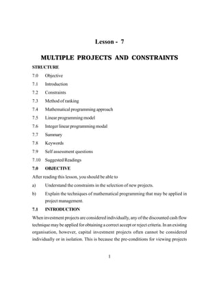 1
Lesson - 7
MULTIPLE PROJECTS AND CONSTRAINTS
STRUCTURE
7.0 Objective
7.1 Introduction
7.2 Constraints
7.3 Method of ranking
7.4 Mathematical programming approach
7.5 Linear programming model
7.6 Integer linear programming modal
7.7 Summary
7.8 Keywords
7.9 Self assessment questions
7.10 Suggested Readings
7.0 OBJECTIVE
After reading this lesson, you should be able to
a) Understand the constraints in the selection of new projects.
b) Explain the techniques of mathematical programming that may be applied in
project management.
7.1 INTRODUCTION
When investment projects are considered individually, any of the discounted cash flow
technique may be applied for obtaining a correct accept or reject criteria. In an existing
organisation, however, capital investment projects often cannot be considered
individually or in isolation. This is because the pre-conditions for viewing projects
 