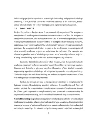 2
individually- project independence, lack of capital rationing, and project divisibility-
are rarely, if ever, fulfilled. Under the constraints obtained in the real world, the so-
called rational criteria per se may not necessarily signal the correct decision.
7.2 CONSTRAINTS
Project Dependence : Project A and B are economically dependent if the acceptance
or rejection of one changes the cash flow stream of the other or affects the acceptance
or rejection of the other. The most conspicuous kind of economic dependency occurs
when projects are mutually exclusive. If two or more projects are mutually exclusive,
acceptance of any one project out of the set of mutually exclusive project automatically
precludes the acceptance of all other projects in the set. From an economic point of
view, mutually exclusive projects are substitutes for each other. For example, the
alternative possible uses of a building represent a set of mutually exclusive projects.
Clearly if the building is put to one use, it cannot be put to any other use.
Economic dependency also exists when projects, even though not mutually
exclusive, negatively influence each other’s cash flows if they are accepted together.
Bierman and Smidt have given an excellent illustration of this kind of economic
dependency: a project for building a toll bridge and a project for operating a toll ferry.
These two project are such that when they are undertaken together, the revenues of one
will be negatively influenced by the other.
Further, the projects are said to have positive when there is complementarity
between projects. If undertaking a project influences favourably the cash flows of
another project, the two projects are complementary projects. Complementarity may
be of two types: asymmetric complementarity and symmetric complementarity. In
asymmetric complementarity, the favourable effect extends only in one direction.
Capital Rationing: Capital rationing exists when funds available for investment are
inadequate to undertake all projects which are otherwise acceptable. Capital rationing
may arise because of an internal limitation or an external constraint. Internal capital
rationing is caused by a decision taken by the management to set a limit to its capital
 