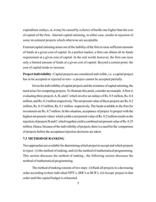 3
expenditure outlays; or, it may be caused by a choice of hurdle rate higher than the cost
of capital of the firm. Internal capital rationing, in either case, results in rejection of
some investment projects which otherwise are acceptable.
External capital rationing arises out of the inability of the firm to raise sufficient amounts
of funds at a given cost of capital. In a perfect market, a firm can obtain all its funds
requirement at a given cost of capital. In the real world, however, the firm can raise
only a limited amount of funds at a given cost of capital. Beyond a certain point, the
cost of capital tends to increase.
Project Indivisibility : Capital projects are considered indivisible, i.e. a capital project
has to be accepted or rejected in toto - a project cannot be accepted partially.
Giventheindivisibilityofcapitalprojectsandtheexistenceofcapitalrationing,the
need arises for comparing projects.To illustrate this point, consider an example.Afirm is
evaluating three projects A, B, and C which involve an outlays of Rs. 0.5 million, Rs. 0.4
million,andRs.0.3millionrespectively.ThenetpresentvalueoftheseprojectsareRs.0.2
million, Rs. 0.15 million, Rs. 0.1 million respectively.The funds available to the firm for
investment are Rs. 0.7 million. In this situation, acceptance of project A (project with the
highestnetpresentvalue) whichyieldsanetpresentvalueofRs.0.2millionresultsinthe
rejectionofprojectsBandCwhichtogetheryieldacombinednetpresentvalueofRs.0.25
million.Hence,becauseoftheindivisibilityofprojects,thereisaneedforthe comparison
of projects before the acceptance/rejection decisions are taken.
7.3 METHOD OF RANKING
Twoapproachesareavailablefordeterminingwhichprojecttoacceptandwhichprojects
to reject : (i) the method of ranking, and (ii) the method of mathematical programming.
This section discusses the method of ranking ; the following section discusses the
method of mathematical programming.
The method of ranking consists of two steps : (i) Rank all projects in a decreasing
order according to their individual NPV’s, IRR’s or BCR’s. (ii)Accept project in that
order until the capital budget is exhausted.
 