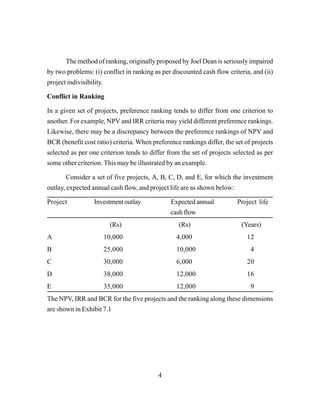 4
The method of ranking, originally proposed by Joel Dean is seriously impaired
by two problems: (i) conflict in ranking as per discounted cash flow criteria, and (ii)
project indivisibility.
Conflict in Ranking
In a given set of projects, preference ranking tends to differ from one criterion to
another. For example, NPV and IRR criteria may yield different preference rankings.
Likewise, there may be a discrepancy between the preference rankings of NPV and
BCR (benefit cost ratio) criteria. When preference rankings differ, the set of projects
selected as per one criterion tends to differ from the set of projects selected as per
some other criterion. This may be illustrated by an example.
Consider a set of five projects, A, B, C, D, and E, for which the investment
outlay, expected annual cash flow, and project life are as shown below:
Project Investment outlay Expected annual Project life
cash flow
(Rs) (Rs) (Years)
A 10,000 4,000 12
B 25,000 10,000 4
C 30,000 6,000 20
D 38,000 12,000 16
E 35,000 12,000 9
The NPV, IRR and BCR for the five projects and the ranking along these dimensions
are shown in Exhibit 7.1
 