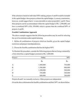 6
If the selection is based on individual NPV ranking, projects A and B would be included
in the capital budget- these projects exhaust the capital budget. A cursory examination,
however, would suggest that it is more desirable to select projectsB, C, and D. These
three projects can be accommodated within the capital budget of Rs. 2,500,000, and
have a combined NPV of Rs. 850,000, which is greater than the combined NPV of
projects A and B.
Feasible Combinations Approach
The above example suggests that the following procedure may be used for selecting
the set of investments under capital rationing.
1. Define all combinations of projects which are feasible, given the capital budget
restriction and project interdependencies.
2. Choose the feasible combination that has the highest NPV.
To illustrate this procedure, consider the following projects that are being evaluated by
a firm which has a capital budget constraint of Rs. 3,000,000.
Project Outlay NPV
Rs. Rs.
A 1,800,000 750,000
B 1,500,000 600,000
C 1,200,000 500,000
D 750,000 360,000
E 600,000 300,000
Projects B and C are mutually exclusive. Other projects are independent
Given the above information the feasible combinations and their NPV are shown below:
 