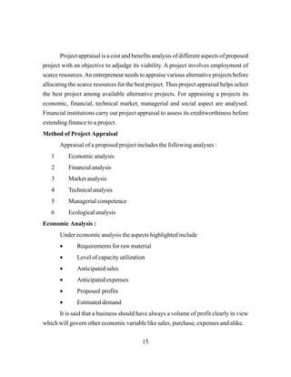 15
Project appraisal is a cost and benefits analysis of different aspects of proposed
project with an objective to adjudge its viability. A project involves employment of
scarce resources. An entrepreneur needs to appraise various alternative projects before
allocating the scarce resources for the best project. Thus project appraisal helps select
the best project among available alternative projects. For appraising a projects its
economic, financial, technical market, managerial and social aspect are analysed.
Financial institutions carry out project appraisal to assess its creditworthiness before
extending finance to a project.
Method of Project Appraisal
Appraisal of a proposed project includes the following analyses :
1 Economic analysis
2 Financial analysis
3 Market analysis
4 Technical analysis
5 Managerial competence
6 Ecological analysis
Economic Analysis :
Under economic analysis the aspects highlighted include
• Requirements for raw material
• Level of capacity utilization
• Anticipated sales
• Anticipated expenses
• Proposed profits
• Estimated demand
It is said that a business should have always a volume of profit clearly in view
which will govern other economic variable like sales, purchase, expenses and alike.
 