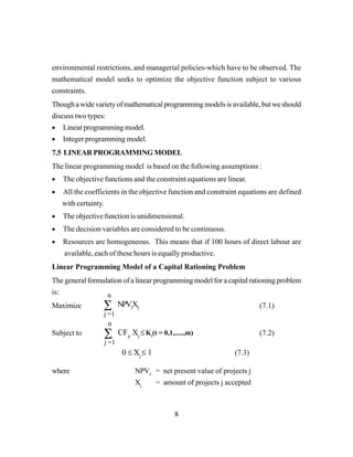 8
environmental restrictions, and managerial policies-which have to be observed. The
mathematical model seeks to optimize the objective function subject to various
constraints.
Though a wide variety of mathematical programming models is available, but we should
discuss two types:
• Linear programming model.
• Integer programming model.
7.5 LINEAR PROGRAMMING MODEL
The linear programming model is based on the following assumptions :
• The objective functions and the constraint equations are linear.
• All the coefficients in the objective function and constraint equations are defined
with certainty.
• The objective function is unidimensional.
• The decision variables are considered to be continuous.
• Resources are homogeneous. This means that if 100 hours of direct labour are
available, each of these hours is equally productive.
Linear Programming Model of a Capital Rationing Problem
The general formulation of a linear programming model for a capital rationing problem
is:
Maximize (7.1)
Subject to (7.2)
where NPVJ
= net present value of projects j
Xj
= amount of projects j accepted
∑
n
j =1
NPVJ
XJ
0 ≤ Xj
≤ 1 (7.3)
∑
n
j =1
CFjt
Xj
≤ Kt
(t = 0,1,.....,m)
 