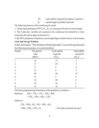 9
CFjt
= cash outflow required for project j in period t
Kt
= capital budget available in period t
The following features of the model may be noted.
1. All the input parameters-NPVJ
,CFJT
, Kt
- are assumed to be known with certainty.
2. The Xj
decision variables are assumed to be continuous but limited by a lower
restriction (0) and an upper restriction (1).
3.The NPVcalculation is based on a cost of capital figure which is known with certainty.
Lorie and Savage Problem
Intheirclassicpaper,“ThreeProblemsinRationingCapital,”LorieandSavagediscussed
the following nine-project, two-period problem:
Project Net present Cash outflow Cashoutflow
value in period in period 2
(NPVj
) (CFj1
) (CFj2
)
1. 14 12 3
2. 17 54 7
3. 17 6 6
4. 15 6 2
5. 40 30 35
6. 12 6 6
7. 14 48 4
8. 10 36 3
9. 12 18 3
The linear programming formulation of this problem is as follows :
Maximize 14X1
+ 17X2
+ 17X3
+ 15X4
+ 40X5
+ 12X6
+14X7
+10X8
+12X9
Subject to
12X1
+54X2
+6X3
+6X4
+30X5
+6X6
+48X7
+36X8
+18X9
+S1
= 50 Funds constraint for year1
 
