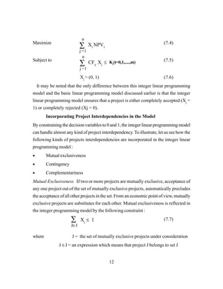 12
Maximize (7.4)
Subject to (7.5)
Xj
= (0, 1) (7.6)
It may be noted that the only difference between this integer linear programming
model and the basic linear programming model discussed earlier is that the integer
linear programming model ensures that a project is either completely accepted (Xj
=
1) or completely rejected (Xj = 0).
Incorporating Project Interdependencies in the Model
By constraining the decision variables to 0 and 1, the integer linear programming model
can handle almost any kind of project interdependency. To illustrate, let us see how the
following kinds of projects interdependencies are incorporated in the integer linear
programming model :
• Mutual exclusiveness
• Contingency
• Complementariness
Mutual Exclusiveness If two or more projects are mutually exclusive, acceptance of
any one project out of the set of mutually exclusive projects, automatically precludes
the acceptance of all other projects in the set. From an economic point of view, mutually
exclusive projects are substitutes for each other. Mutual exclusiveness is reflected in
the integer programming model by the following constraint :
(7.7)
where J = the set of mutually exclusive projects under consideration
J ∈J = an expression which means that project J belongs to set J
∑
n
j =1
XJ
NPVJ
∑
n
j =1
CFjt
Xj
≤ Kt
(t=0,1,.....,m)
∑
J∈J
Xj
≤ 1
 