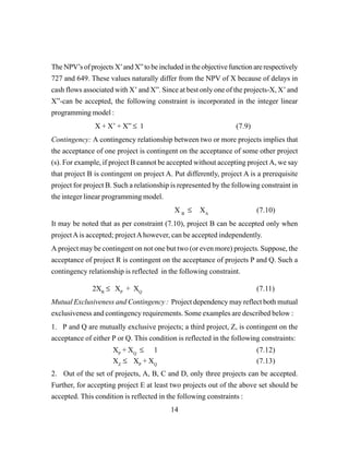 14
The NPV’s of projects X’and X” to be included in the objective function are respectively
727 and 649. These values naturally differ from the NPV of X because of delays in
cash flows associated with X’ and X”. Since at best only one of the projects-X, X’ and
X”-can be accepted, the following constraint is incorporated in the integer linear
programming model :
X + X’ + X” ≤ 1 (7.9)
Contingency: A contingency relationship between two or more projects implies that
the acceptance of one project is contingent on the acceptance of some other project
(s). For example, if project B cannot be accepted without accepting project A, we say
that project B is contingent on project A. Put differently, project A is a prerequisite
project for project B. Such a relationship is represented by the following constraint in
the integer linear programming model.
X B
≤ XA
(7.10)
It may be noted that as per constraint (7.10), project B can be accepted only when
projectAis accepted; projectAhowever, can be accepted independently.
A project may be contingent on not one but two (or even more) projects. Suppose, the
acceptance of project R is contingent on the acceptance of projects P and Q. Such a
contingency relationship is reflected in the following constraint.
2XR
≤ XP
+ XQ
(7.11)
Mutual Exclusiveness and Contingency : Project dependency may reflect both mutual
exclusiveness and contingency requirements. Some examples are described below :
1. P and Q are mutually exclusive projects; a third project, Z, is contingent on the
acceptance of either P or Q. This condition is reflected in the following constraints:
XP
+ XQ
≤ 1 (7.12)
XZ
≤ XP
+ XQ
(7.13)
2. Out of the set of projects, A, B, C and D, only three projects can be accepted.
Further, for accepting project E at least two projects out of the above set should be
accepted. This condition is reflected in the following constraints :
 