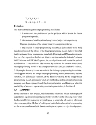 17
X8
+ X9
+ X11
≤ 1
Xj
= {0,1} j = 1, 2, ...., 11
Evaluation
The merits of the integer linear programming model are :
1. It overcomes the problem of partial projects which besets the linear
programming model.
2. It is capable of handling virtually any kind of project interdependency.
The main limitations of the integer linear programming model are :
1. The solution of linear programming model takes considerably more time
than the solution of the integer of the linear programming model. Pettway reported
thatforanintegerlinearprogrammingmodelwith 28projectsand15budgetconstraints,
four out of six algorithms that he tried failed to reach an optimal solution in 5 minutes
in CPU time on an IBM 360-65 system; the two algorithms which located the optimal
solution took 118 seconds and 181 seconds. By contrast, the solution time for the
linear programming model of the same problem would take just one to two seconds.
2. Meaningfulshadowpricesarenotavailable fortheintegerprogramming formulation.
This happens because the integer linear programming model permits only discrete
variation, not continuous variation, of the decision variable. In the integer linear
programming model, constraints which are not binding in the optimal solution are
assigned zero shadow prices though the objective function would decrease when the
availability of resources representing non-binding constraints, is diminished.
7.7 SUMMARY
In the selection of new projects, these are many constraints which include project
dependence, capital rationing and project indivisibility. Capital rationing exists when
funds available for investment are inadequate to undertake all projects which are
otherwise acceptable. Method of ranking and method of mathematical programming
are the two approaches available for determining the acceptance or rejection of projects.
 