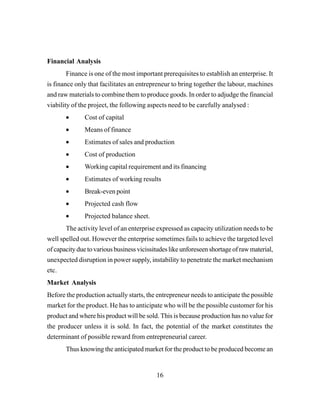16
Financial Analysis
Finance is one of the most important prerequisites to establish an enterprise. It
is finance only that facilitates an entrepreneur to bring together the labour, machines
and raw materials to combine them to produce goods. In order to adjudge the financial
viability of the project, the following aspects need to be carefully analysed :
• Cost of capital
• Means of finance
• Estimates of sales and production
• Cost of production
• Working capital requirement and its financing
• Estimates of working results
• Break-even point
• Projected cash flow
• Projected balance sheet.
The activity level of an enterprise expressed as capacity utilization needs to be
well spelled out. However the enterprise sometimes fails to achieve the targeted level
of capacity due to various business vicissitudes like unforeseen shortage of raw material,
unexpected disruption in power supply, instability to penetrate the market mechanism
etc.
Market Analysis
Before the production actually starts, the entrepreneur needs to anticipate the possible
market for the product. He has to anticipate who will be the possible customer for his
product and where his product will be sold. This is because production has no value for
the producer unless it is sold. In fact, the potential of the market constitutes the
determinant of possible reward from entrepreneurial career.
Thus knowing the anticipated market for the product to be produced become an
 