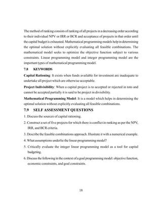 18
The method of ranking consists of ranking of all projects in a decreasing order according
to their individual NPV or IRR or BCR and acceptance of projects in that order until
the capital budget is exhausted. Mathematical programming models help in determining
the optimal solution without explicitly evaluating all feasible combinations. The
mathematical model seeks to optimize the objective function subject to various
constraints. Linear programming model and integer programming model are the
important types of mathematical programming model.
7.8 KEYWORDS
Capital Rationing: It exists when funds available for investment are inadequate to
undertake all project which are otherwise acceptable.
Project Indivisibility: When a capital project is to accepted or rejected in toto and
cannot be accepted partially it is said to be project in divisibility.
Mathematical Programming Model: It is a model which helps in determining the
optimal solution without explicitly evaluating all feasible combinations.
7.9 SELF ASSESSMENT QUESTIONS
1. Discuss the sources of capital rationing.
2. Construct a set of five projects for which there is conflict in ranking as per the NPV,
IRR, and BCR criteria.
3. Describe the feasible combinations approach. Illustrate it with a numerical example.
4. What assumptions underlie the linear programming model?
5. Critically evaluate the integer linear programming model as a tool for capital
budgeting.
6. Discuss the following in the context of a goal programming model: objective function,
economic constraints, and goal constraints.
 