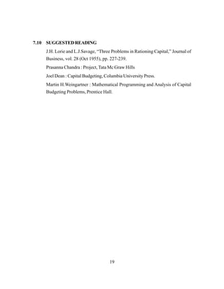 19
7.10 SUGGESTEDREADING
J.H. Lorie and L.J.Savage, “Three Problems in Rationing Capital,” Journal of
Business, vol. 28 (Oct 1955), pp. 227-239.
Prasanna Chandra : Project, Tata Mc Graw Hills
Joel Dean : Capital Budgeting, Columbia University Press.
Martin H.Weingartner : Mathematical Programming and Analysis of Capital
Budgeting Problems, Prentice Hall.
 