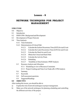 1
Lesson - 8
NETWORK TECHNIQUES FOR PROJECT
MANAGEMENT
STRUCTURE
8.0 Objective
8.1 Introduction
8.2 PERT/CPM : Background and Development
8.3 Development of Project Network
8.4 TimeAnalyasis
8.4.1 Time Estimation
8.4.2 Determination of Critical Path
8.4.2.1 Calculate the Earliest OccurrenceTime (EOT) for each Event
8.4.2.2 Calculate the Latest Occurrence Time (LOT) for each Event
8.4.2.3 Calculate the Slack for each Event
8.4.2.4 Obtain the Critical and Slack Paths
8.4.2.5 Calculate the Activity Floats
8.4.2.6 Scheduling
8.4.2.7 Variability in Time Estimates :PERTAnalysis
8.5 Resource Analysis and Allocation
8.5.1 Scheduling in view of Resource Constraints
8.5.2 Project Crashing and Time-Cost Trade-offs: CPMAnalysis
8.6 Summary
8.7 Keywords
8.8 Self assessment questions
8.9 Suggested Readings
8.0 OBJECTIVE
After reading this lesson, you should be able to
a) Explain the role of network techniques in project management.
b) Make use of the network techniques for planning scheduling and controlling
the different activities of the project.
 