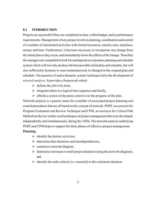 2
8.1 INTRODUCTION
Projects are successful if they are completed on time, within budget, and to performance
requirements. Management of any project involves planning, coordination and control
of a number of interrelated activities with limited resources, namely men, machines,
money and time. Furthermore, it becomes necessary to incorporate any change from
the initial plan as they occur, and immediately know the effects of the change.Therefore
the managers are compelled to look for and depend on a dynamic planning and schedule
system which will not only produce the best possible initial plan and schedule, but will
also sufficiently dynamic to react instantaneously to changed in the original plan and
schedule. The question of such a dynamic system/ technique led to the development of
network analysis. It provides a framework which :
defines the job to be done,
integrates them in a logical time sequence and finally,
affords a system of dynamic control over the progress of the plan.
Network analysis is a generic name for a number of associated project planning and
control procedures that are all based on the concept of network. PERT, an acronym for
Program Evaluation and Review Technique and CPM, an acronym for Critical Path
Method are the two widely used techniques of project management that were developed,
independently and simultaneously, during the 1950s.The network analysis underlying
PERT and CPM helps to support the three phases of effective project management.
Planning
identify the distinct activities,
determine their durations and interdependencies,
construct a network diagram,
determine minimum overall project duration (using the network diagram),
and
identify the tasks critical (i.e. essential) to this minimum duration.
 