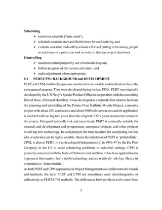 3
Scheduling
construct schedule (‘time chart’),
schedule contains start and finish times for each activity, and
evaluate cost-time trade-offs (evaluate effects of putting extra money, people
or machines in a particular task in order to shorten project duration).
Controlling
monitor/control project by use of network diagram,
follow progress of the various activities ; and
make adjustment where appropriate.
8.2 PERT/CPM:BACKGROUNDandDEVELOPMENT
PERTand CPM- both techniques use similar network models and methods are have the
same general purpose.They were developed during the late 1950s. PERTwas originally
developed by the U S Navy’s Special Product Office in cooperation with the consulting
firm of Booz, Allen and Hamilton. It was developed as a network flow chart to facilitate
the planning and scheduling of the Polaris Fleet Ballistic Missile Project, a massive
project with about 250 contractors and about 9000 sub contractors and its application
is credited with saving two years from the original of five years required to complete
the project. Designed to handle risk and uncertainty, PERT is eminently suitable for
research and development and programmes, aerospace projects, and other projects
involving new technology. In such projects the time required for completing various
jobs or activities can be highly variable. Hence the orientation of PERTis ‘probabilistic’.
CPM, is akin to PERT. It was developed (Independently) in 1956-57 by the Du Pont
Company in the US to solve scheduling problems in industrial settings. CPM is
primarily concerned with the trade-off between cost and time. It has been applied mostly
to projects that employ fairly stable technology and are relatively risk free. Hence its
orientation is ‘deterministic’.
As both PERTand CPM approaches to Project Management use similar network models
and methods, the term PERT and CPM are sometimes used interchangeably or
collectively as PERT-CPM methods. The differences between those tools come from
 